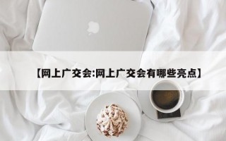 【网上广交会:网上广交会有哪些亮点】