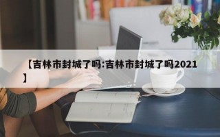 【吉林市封城了吗:吉林市封城了吗2021】