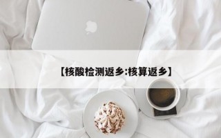 【核酸检测返乡:核算返乡】