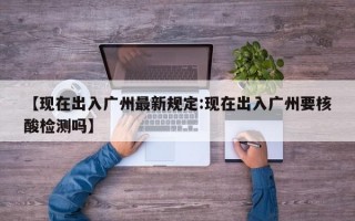 【现在出入广州最新规定:现在出入广州要核酸检测吗】