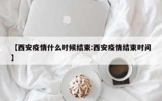 【西安疫情什么时候结束:西安疫情结束时间】