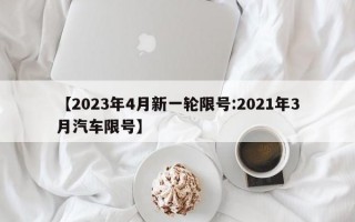 【2023年4月新一轮限号:2021年3月汽车限号】