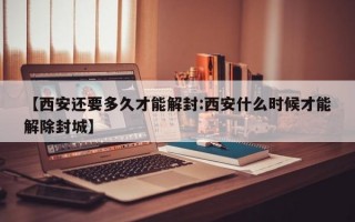 【西安还要多久才能解封:西安什么时候才能解除封城】