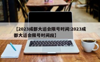 【2023成都大运会限号时间:2023成都大运会限号时间段】