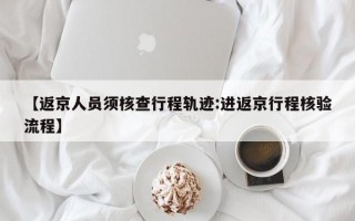 【返京人员须核查行程轨迹:进返京行程核验流程】