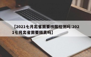 【2021七月出省需要核酸检测吗:2021七月出省需要隔离吗】