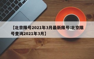 【北京限号2021年3月最新限号:北京限号查询2021年3月】