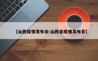 【山西疫情发布会:山西省疫情发布会】