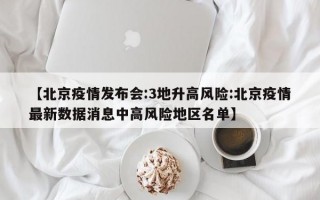 【北京疫情发布会:3地升高风险:北京疫情最新数据消息中高风险地区名单】