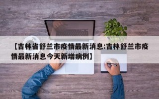 【吉林省舒兰市疫情最新消息:吉林舒兰市疫情最新消息今天新增病例】