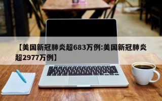 【美国新冠肺炎超683万例:美国新冠肺炎超2977万例】