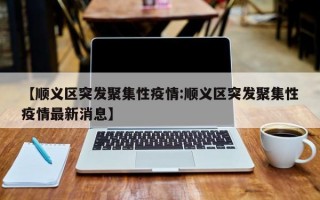 【顺义区突发聚集性疫情:顺义区突发聚集性疫情最新消息】