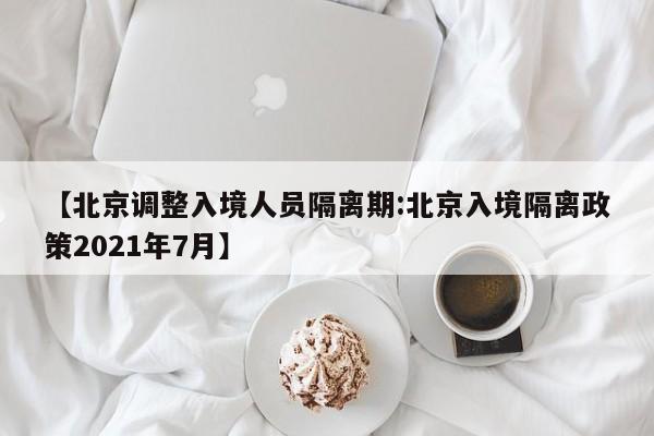 【北京调整入境人员隔离期:北京入境隔离政策2021年7月】-第1张图片-冰雨资讯