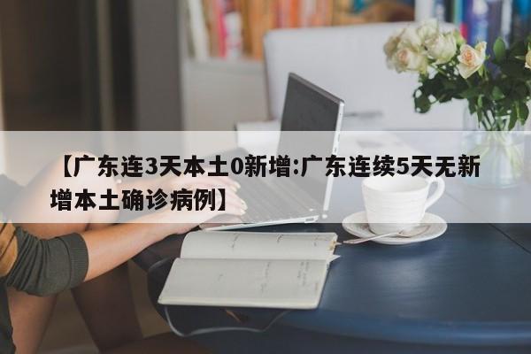 【广东连3天本土0新增:广东连续5天无新增本土确诊病例】-第1张图片-冰雨资讯