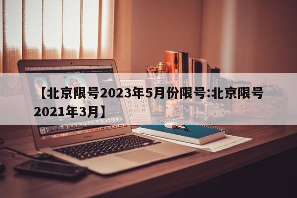 【北京限号2023年5月份限号:北京限号2021年3月】-第1张图片-冰雨资讯