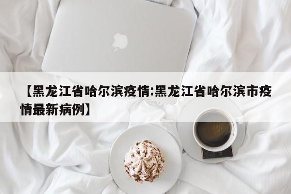 【黑龙江省哈尔滨疫情:黑龙江省哈尔滨市疫情最新病例】-第1张图片-冰雨资讯