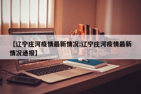 【辽宁庄河疫情最新情况:辽宁庄河疫情最新情况通报】-第1张图片-冰雨资讯