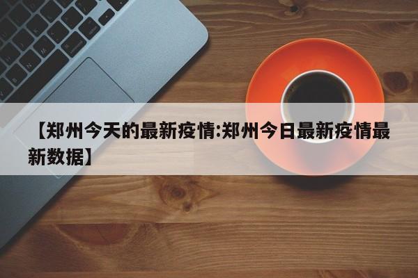 【郑州今天的最新疫情:郑州今日最新疫情最新数据】-第1张图片-冰雨资讯