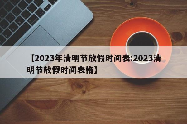 【2023年清明节放假时间表:2023清明节放假时间表格】-第1张图片-冰雨资讯