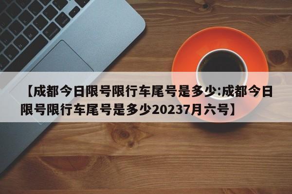 【成都今日限号限行车尾号是多少:成都今日限号限行车尾号是多少20237月六号】-第1张图片-冰雨资讯