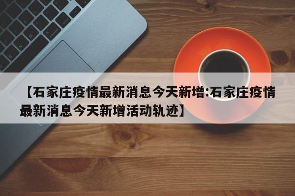 【石家庄疫情最新消息今天新增:石家庄疫情最新消息今天新增活动轨迹】-第1张图片-冰雨资讯