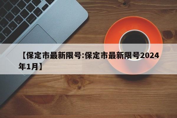 【保定市最新限号:保定市最新限号2024年1月】-第1张图片-冰雨资讯