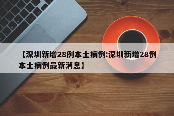 【深圳新增28例本土病例:深圳新增28例本土病例最新消息】-第1张图片-冰雨资讯