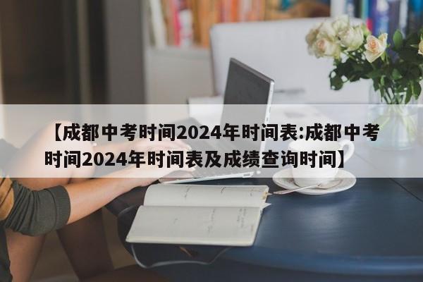 【成都中考时间2024年时间表:成都中考时间2024年时间表及成绩查询时间】-第1张图片-冰雨资讯